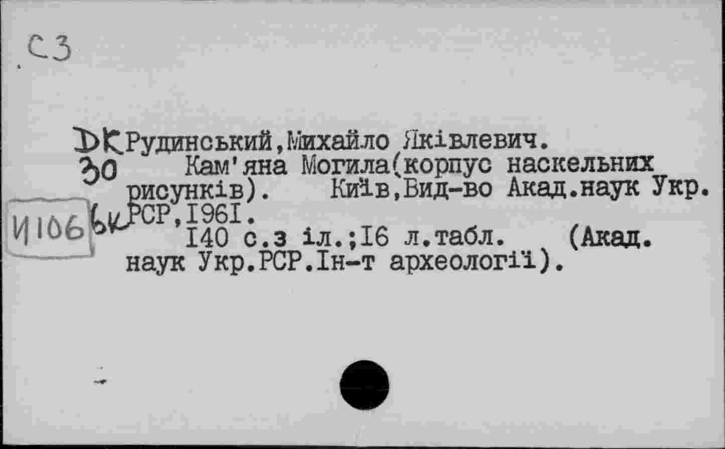 ﻿Х>^.Рудинський, Михайло ііківлевич.
ъл Кам’яна Могила(корпус наскельних рисунків). Київ,Бид-во Акад.наук Укр.
М|ЛАИ>СР,1961.
j-^Q с з іл>;іб л.табл.	(Акад.
наук Укр.РСР.Ін-т археології).